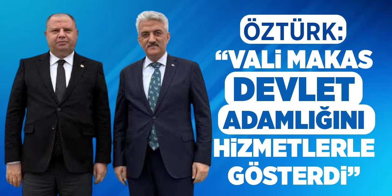 Öztürk: “Vali Makas, devlet adamlığını hizmetlerle gösterdi”
