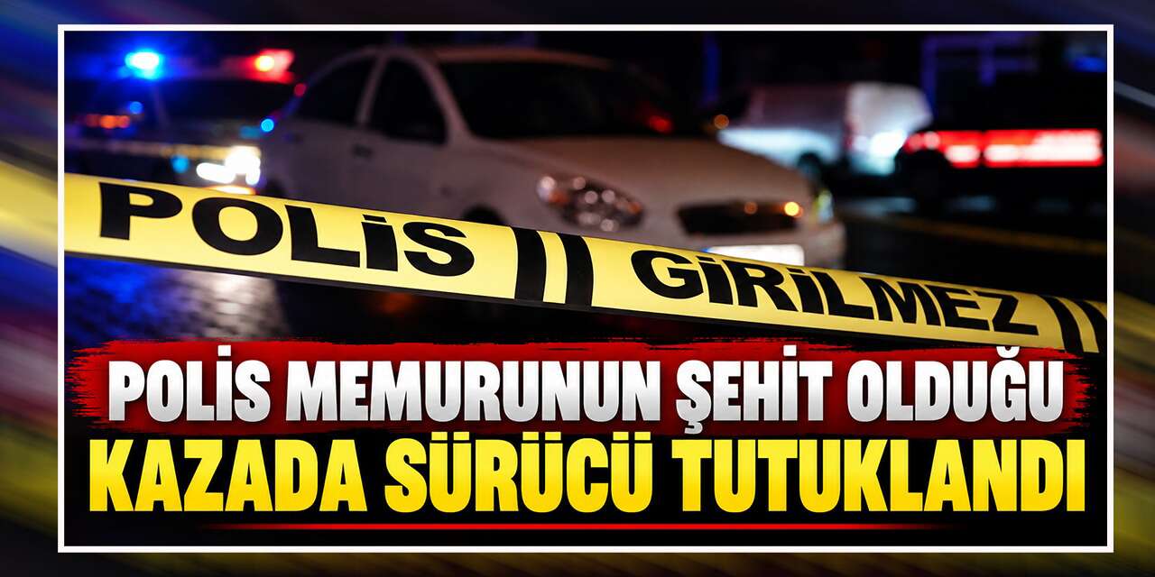 Polis memurunun şehit olduğu kazada sürücü tutuklandı